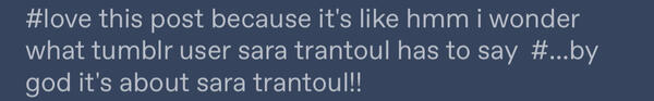 tags on a tumblr post, reading “first tag: love this post because it’s like hmm i wonder what tumblr user saratrantoul (sara trantoul, unspaced) has to say. second tag: my god! it’s about sara trantoul!”