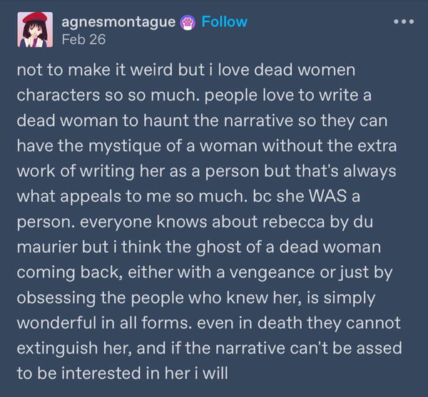 a post by tumblr user agnesmontague (read agnes montague) reading "not to make it weird but i love dead women characters so so much. people love to write a dead woman to haunt the narrative so they can have the mystique of a woman without the extra work of
